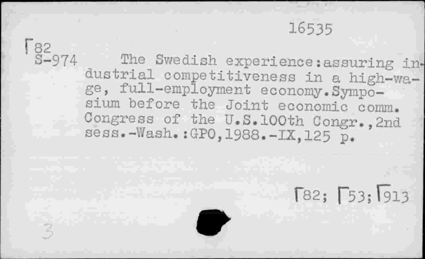 ﻿16535
r82
S-974 The Swedish experience:assuring in* dustrial competitiveness in a high-wage, full-employment economy.Symposium before the Joint economic comm. Congress of the U.S.100th Congr.,2nd sess.-Wash.:GPO,1988.-IX,125 p.
f82; [~53;(913